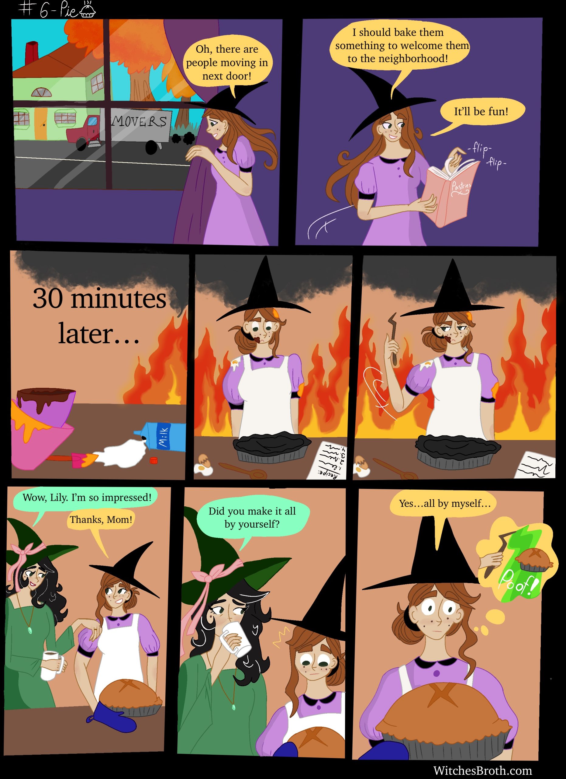 Panel 1: Lily sees a moving truck outside her window and says: "There are people moving in next door!"
Panel 2:Lily says: "I should bake them something to welcome them to the neighborhood. It'll be fun"
Panel 3: Text: 30 minutes later. The background is on fire and there is a mess on the counter.
Panel 4: Lily stares disappointedly at a burnt pie. 
Panel 5:Lily pulls out her wand.
Panel 6: The room is no longer on fire or messy, and Lily's mother tells her that she is impressed by her pie, which is no longer burnt. Lily thanks her.
Panel 7: Lily's mom asks her if she made the pie all by herself.
Panel 8: Lily says: "Yes...all by myself..." and her thought bubble shows her making the pie with her magic wand.